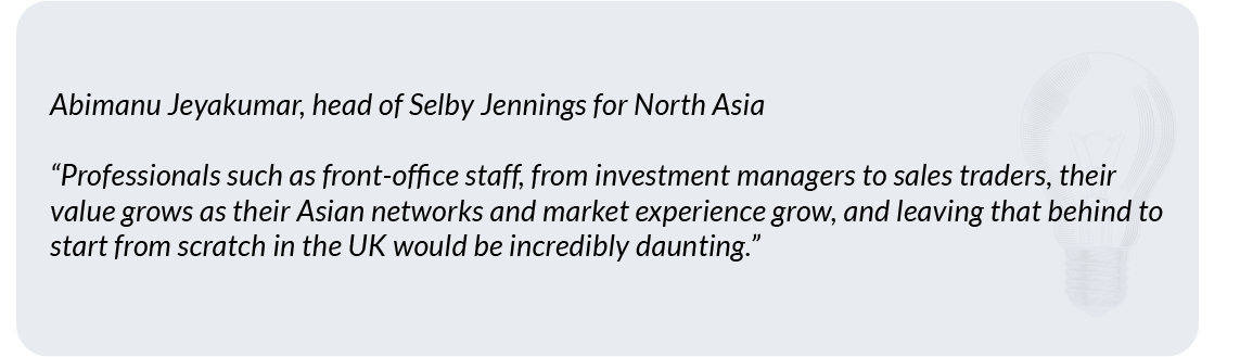 Abimanu Jeyakumar, head of Selby Jennings for North Asia“Professionals such as front-office staff, from investment managers to sales traders, their value grows as their Asian networks and market experience grow, and leaving that behind to start from scratch in the UK would be incredibly daunting." 