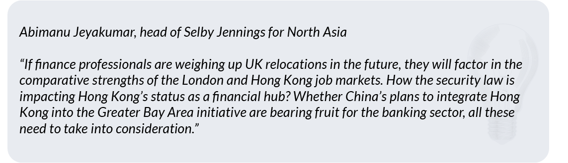 Abimanu Jeyakumar, head of Selby Jennings for North Asia"If finance professionals are weighing up UK relocations in the future, they will factor in the comparative strengths of the London and Hong Kong job markets. How the security law is impacting Hong Kong’s status as a financial hub? Whether China’s plans to integrate Hong Kong into the Greater Bay Area initiative are bearing fruit for the banking sector, all these need to take into consideration.